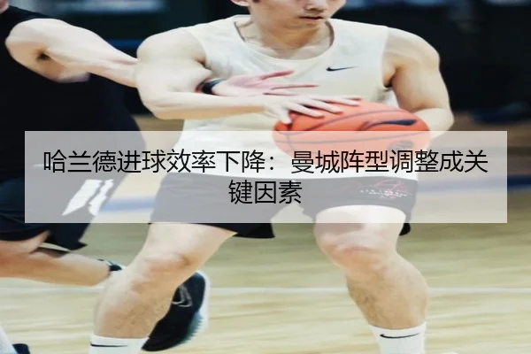 哈兰德进球效率下降：曼城阵型调整成关键因素